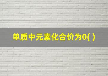 单质中元素化合价为0( )